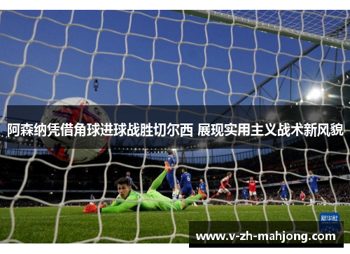 阿森纳凭借角球进球战胜切尔西 展现实用主义战术新风貌