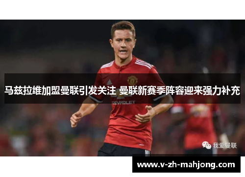 马兹拉维加盟曼联引发关注 曼联新赛季阵容迎来强力补充