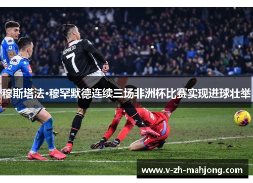 穆斯塔法·穆罕默德连续三场非洲杯比赛实现进球壮举