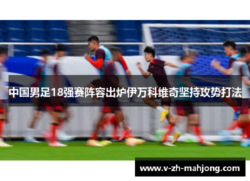 中国男足18强赛阵容出炉伊万科维奇坚持攻势打法 中国男足18强赛阵容出炉伊万科维奇坚持攻势打法