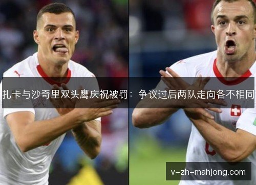 扎卡与沙奇里双头鹰庆祝被罚:争议过后两队走向各不相同 扎卡与沙奇里双头鹰庆祝被罚:争议过后两队走向各不相同
